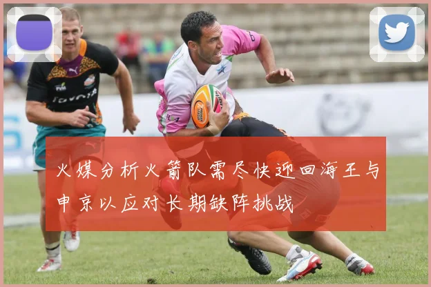 火媒分析火箭队需尽快迎回海王与申京以应对长期缺阵挑战
