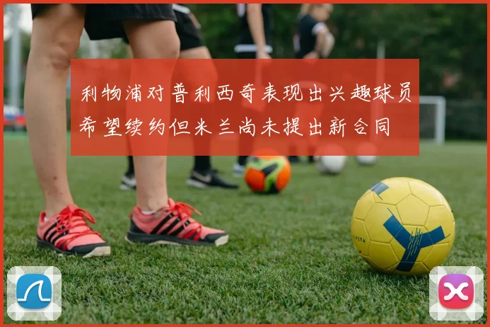 利物浦对普利西奇表现出兴趣球员希望续约但米兰尚未提出新合同