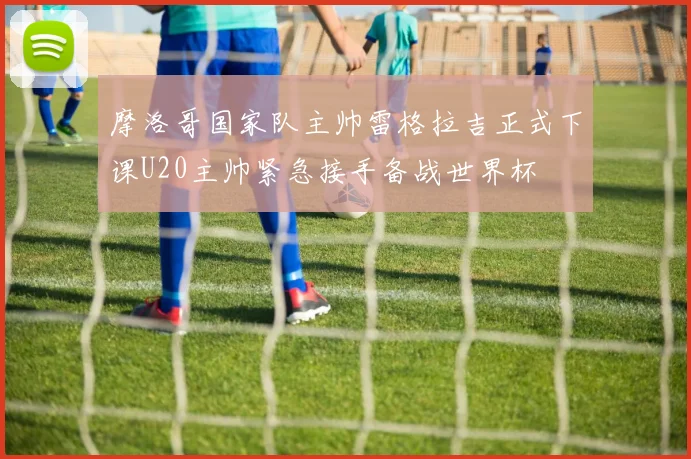 摩洛哥国家队主帅雷格拉吉正式下课U20主帅紧急接手备战世界杯