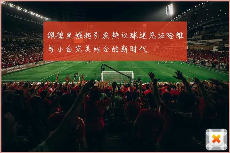 佩德里崛起引发热议球迷见证哈维与小白完美结合的新时代