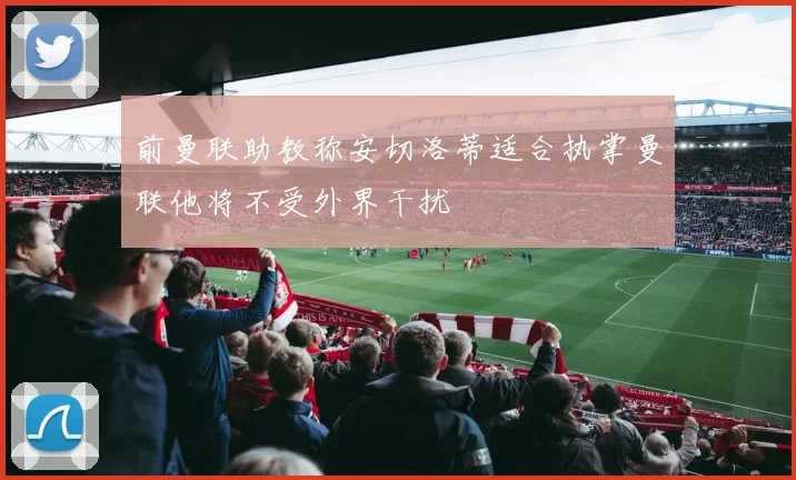 前曼联助教称安切洛蒂适合执掌曼联他将不受外界干扰