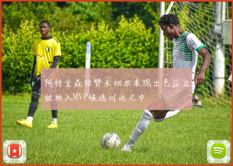 阿特金森称赞米切尔表现出色应当被纳入MVP候选讨论之中