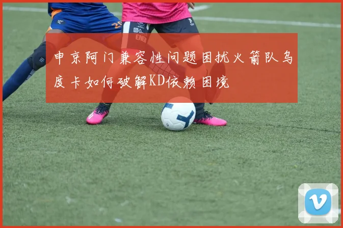 申京阿门兼容性问题困扰火箭队乌度卡如何破解KD依赖困境