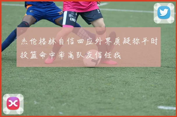 杰伦格林自信回应外界质疑称平时投篮命中率高队友信任我