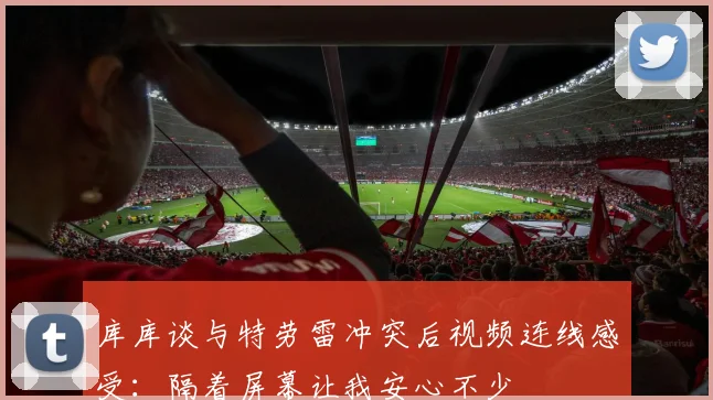库库谈与特劳雷冲突后视频连线感受：隔着屏幕让我安心不少