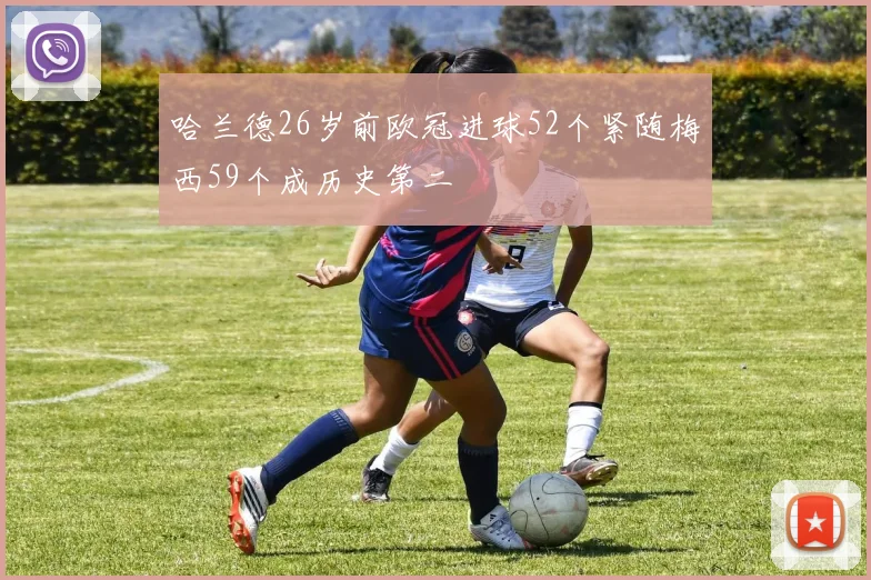 哈兰德26岁前欧冠进球52个紧随梅西59个成历史第二