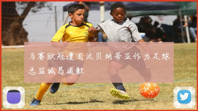 马赛欧冠遭淘汰贝纳蒂亚作为足球总监诚恳道歉
