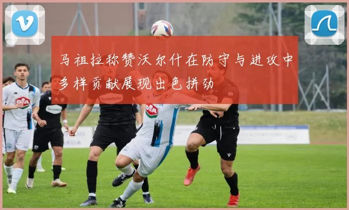 马祖拉称赞沃尔什在防守与进攻中多样贡献展现出色拼劲