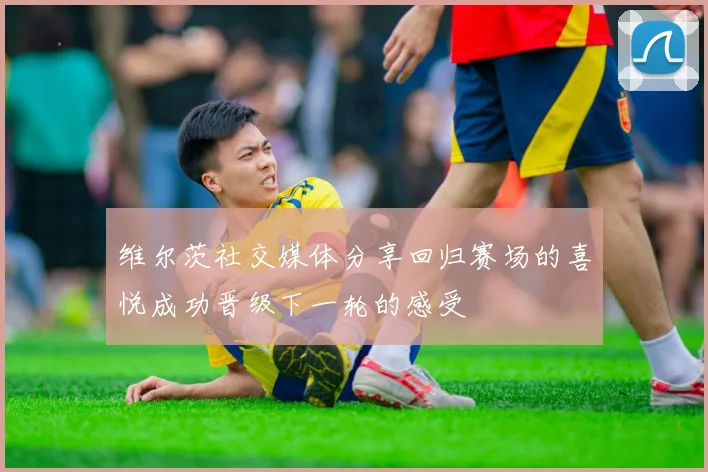 维尔茨社交媒体分享回归赛场的喜悦成功晋级下一轮的感受