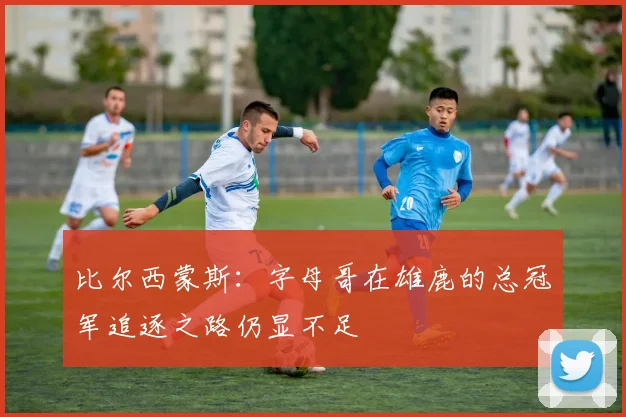 比尔西蒙斯：字母哥在雄鹿的总冠军追逐之路仍显不足