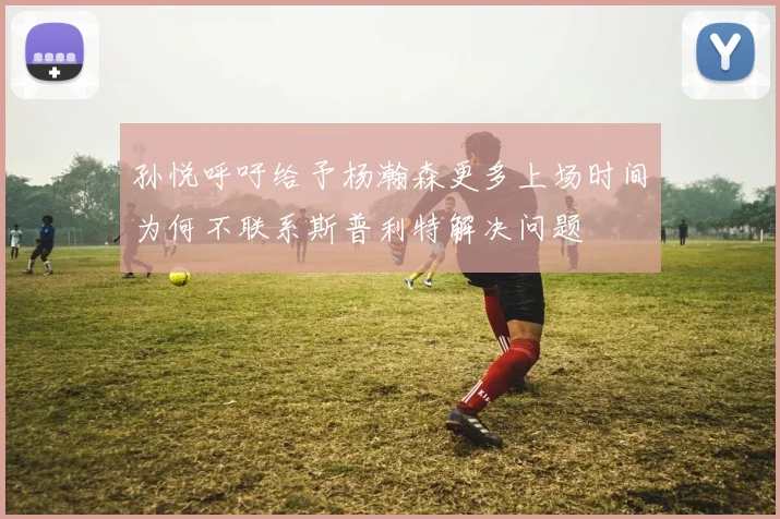 孙悦呼吁给予杨瀚森更多上场时间为何不联系斯普利特解决问题