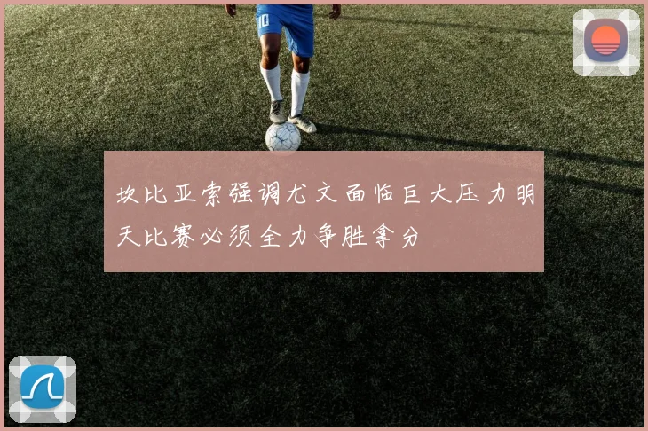 坎比亚索强调尤文面临巨大压力明天比赛必须全力争胜拿分