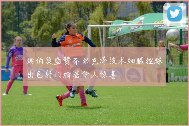 姆伯莫盛赞齐尔克泽技术细腻控球出色射门精湛令人惊喜