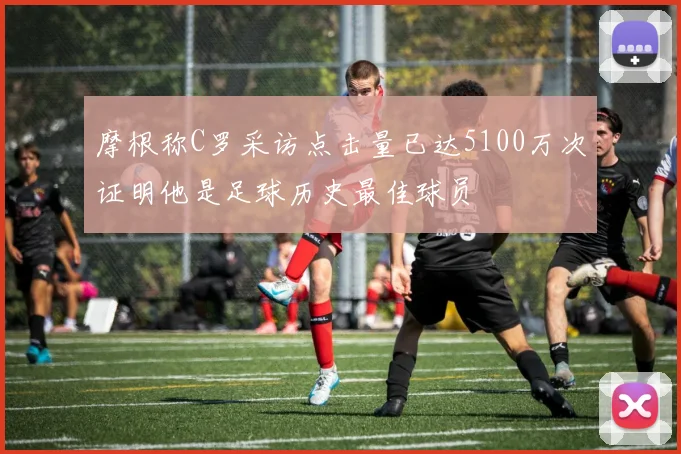 摩根称C罗采访点击量已达5100万次证明他是足球历史最佳球员