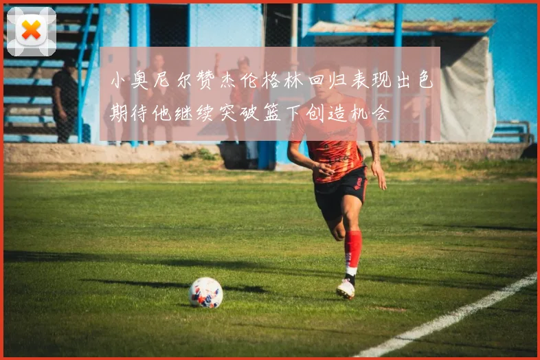 小奥尼尔赞杰伦格林回归表现出色期待他继续突破篮下创造机会