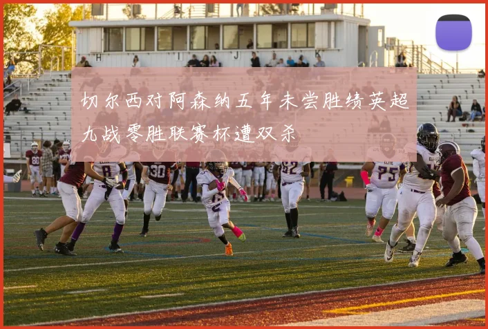 切尔西对阿森纳五年未尝胜绩英超九战零胜联赛杯遭双杀