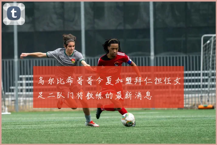乌尔比希哥哥今夏加盟拜仁担任女足二队门将教练的最新消息