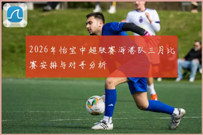 2026年怡宝中超联赛海港队三月比赛安排与对手分析