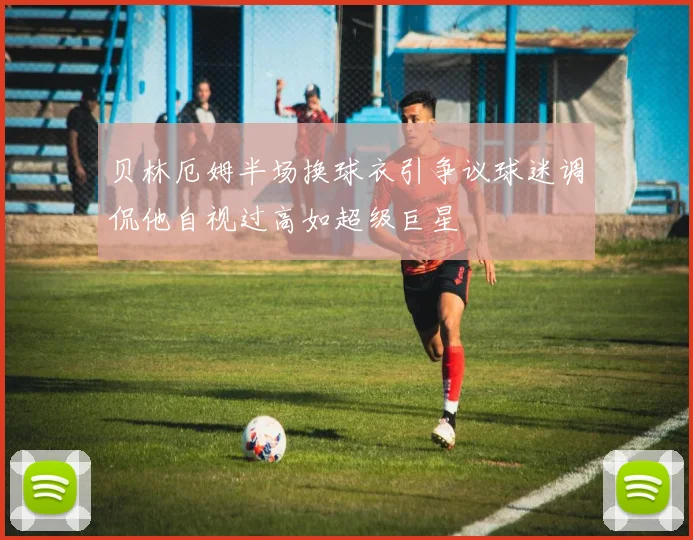 贝林厄姆半场换球衣引争议球迷调侃他自视过高如超级巨星