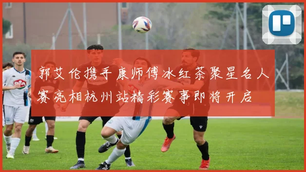 郭艾伦携手康师傅冰红茶聚星名人赛亮相杭州站精彩赛事即将开启
