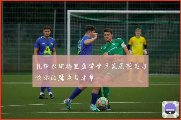 扎伊尔埃梅里盛赞登贝莱展现无与伦比的魔力与才华