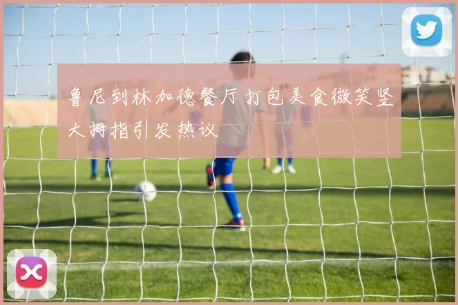 鲁尼到林加德餐厅打包美食微笑竖大拇指引发热议