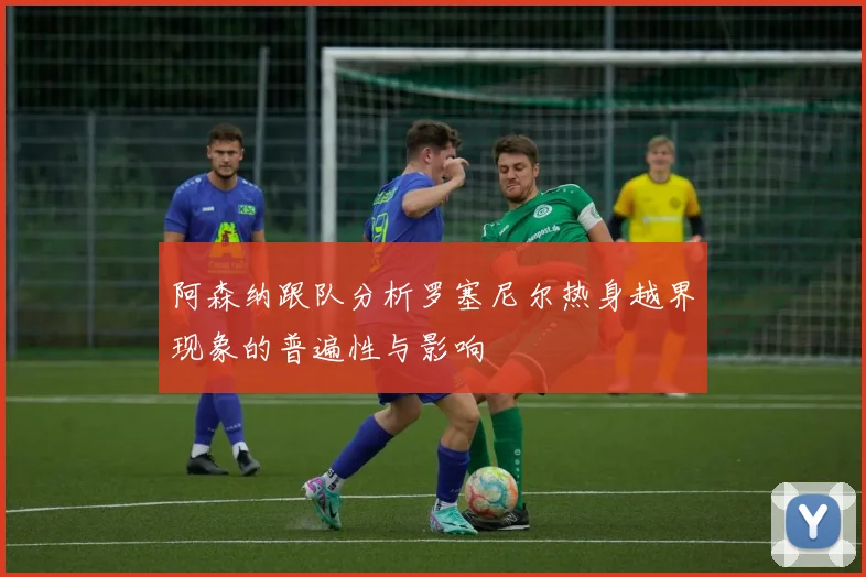 阿森纳跟队分析罗塞尼尔热身越界现象的普遍性与影响