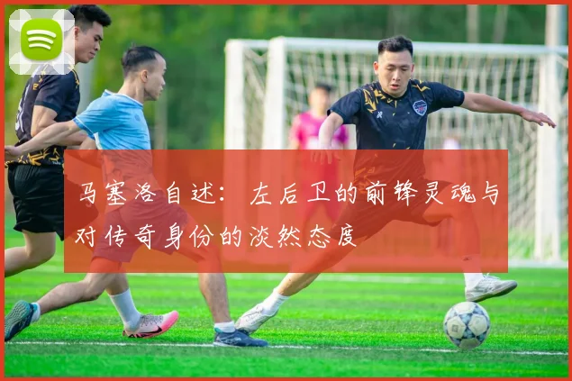 马塞洛自述：左后卫的前锋灵魂与对传奇身份的淡然态度