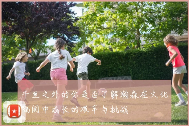 千里之外的你是否了解瀚森在文化隔阂中成长的艰辛与挑战