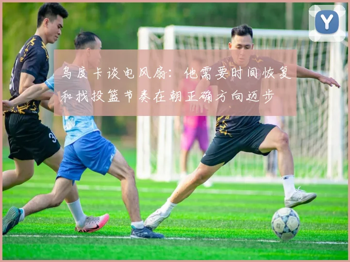 乌度卡谈电风扇：他需要时间恢复和找投篮节奏在朝正确方向迈步