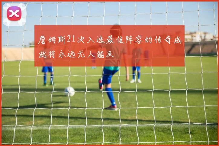 詹姆斯21次入选最佳阵容的传奇成就将永远无人能及