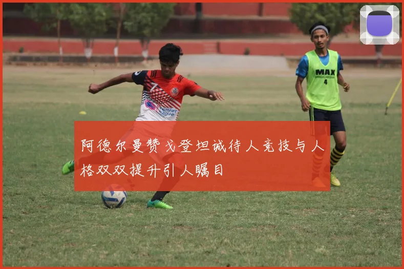 阿德尔曼赞戈登坦诚待人竞技与人格双双提升引人瞩目