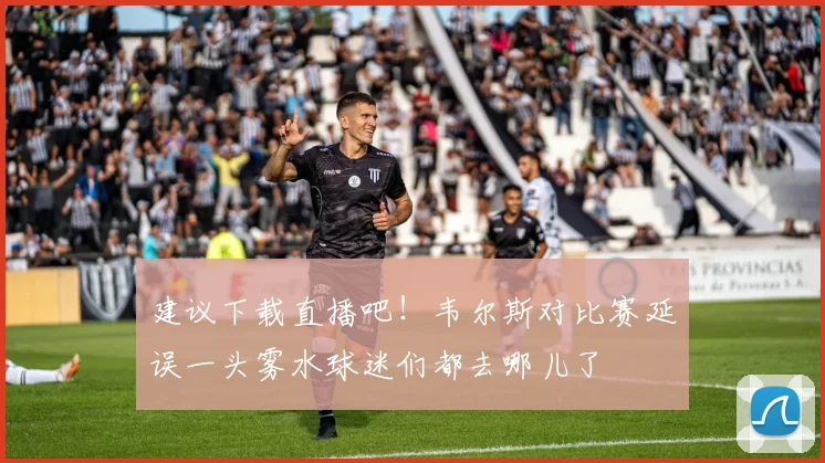 建议下载直播吧！韦尔斯对比赛延误一头雾水球迷们都去哪儿了
