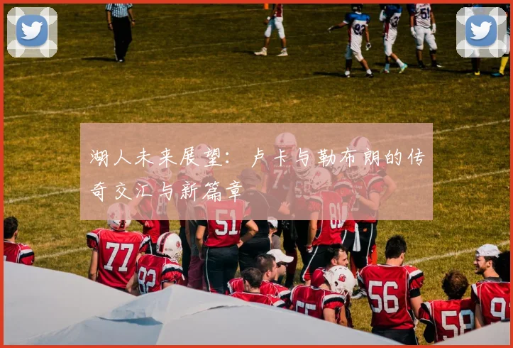 湖人未来展望：卢卡与勒布朗的传奇交汇与新篇章