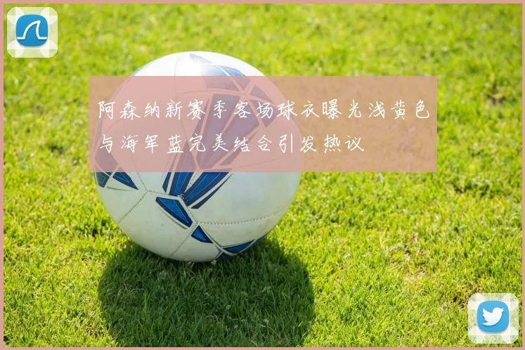 阿森纳新赛季客场球衣曝光浅黄色与海军蓝完美结合引发热议