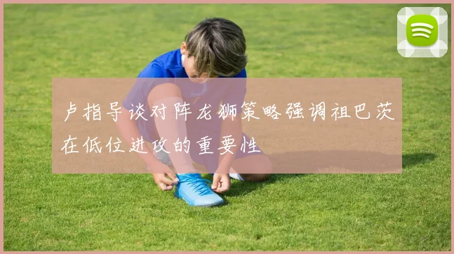 卢指导谈对阵龙狮策略强调祖巴茨在低位进攻的重要性